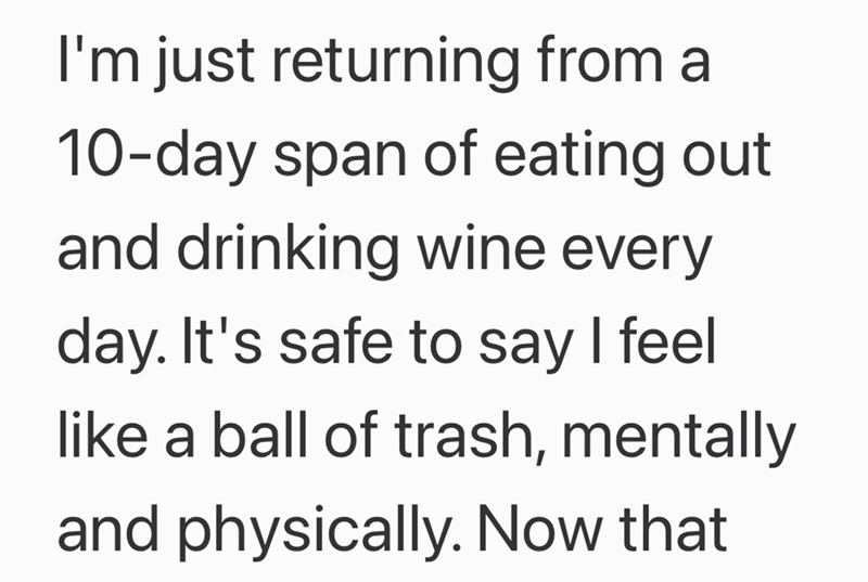 I'm just returning from a 10-day span of eating out and drinking wine every day. It's safe to say I feel like a ball of trash, mentally and physically. Now that
