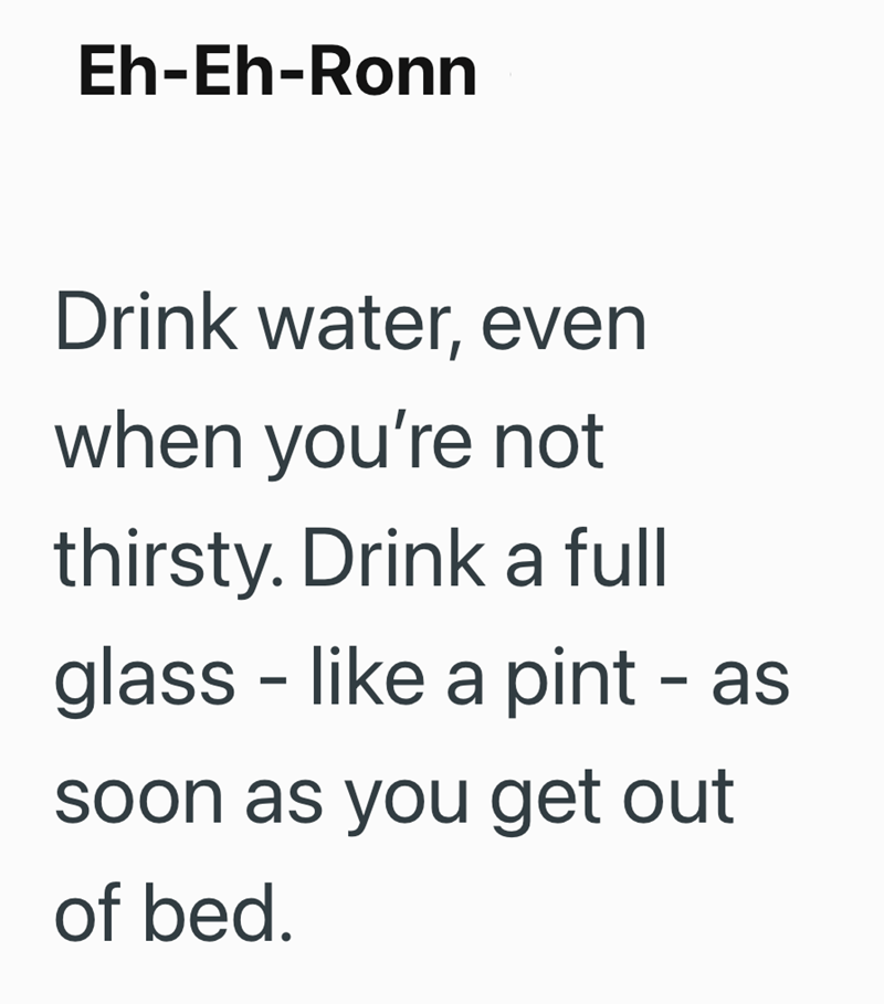 Eh-Eh-Ronn Drink water, even when you're not thirsty. Drink a full - glass like a pint - as soon as you get out of bed.