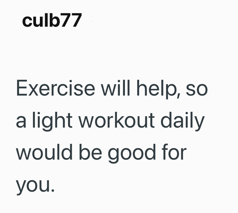 culb77 Exercise will help, so a light workout daily would be good for you.