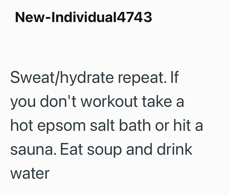 New-Individual4743 Sweat/hydrate repeat. If you don't workout take a hot epsom salt bath or hit a sauna. Eat soup and drink water