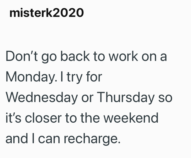 misterk2020 Don't go back to work on a Monday. I try for Wednesday or Thursday so it's closer to the weekend and I can recharge.
