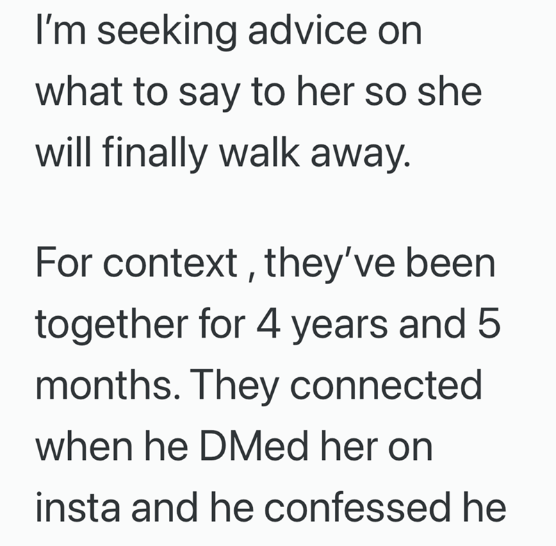 I'm seeking advice on what to say to her so she will finally walk away. For context, they've been together for 4 years and 5 months. They connected when he DMed her on insta and he confessed he