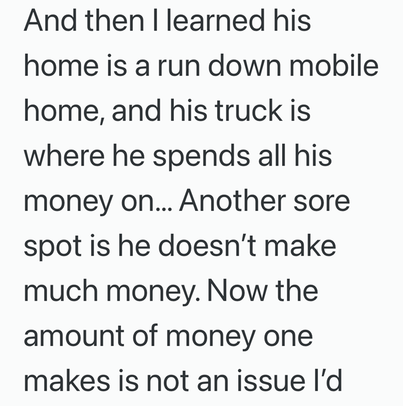And then I learned his home is a run down mobile home, and his truck is where he spends all his money on... Another sore spot is he doesn't make much money. Now the amount of money one makes is not an issue I'd