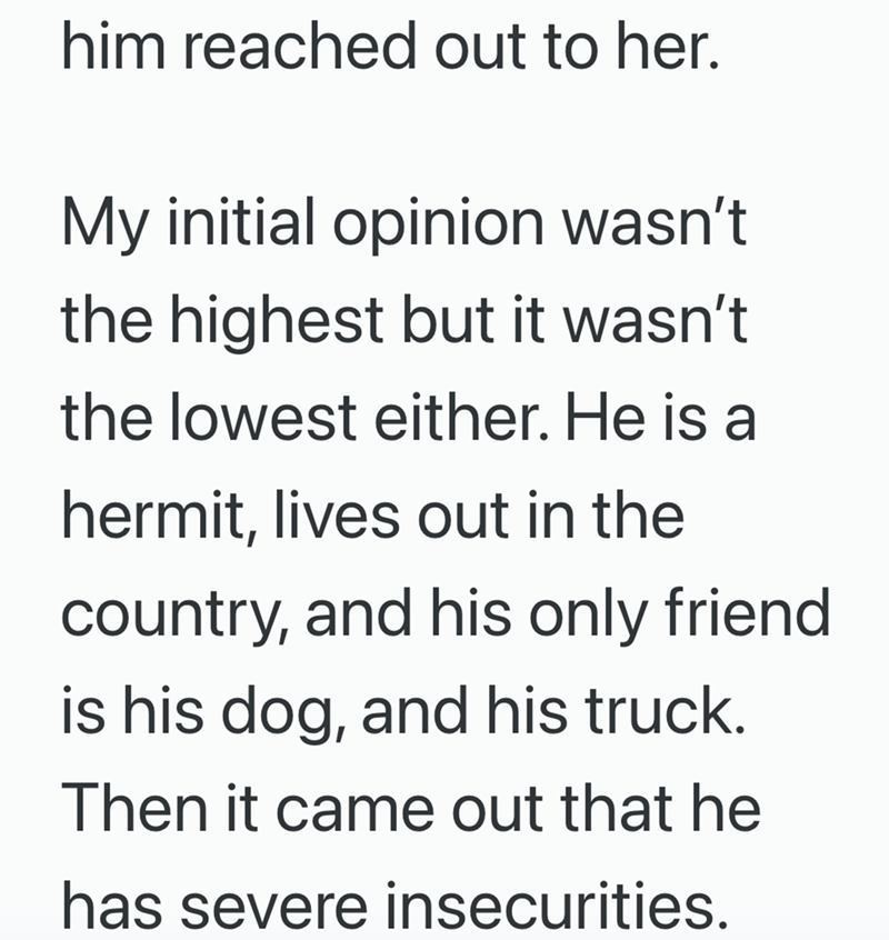 him reached out to her. My initial opinion wasn't the highest but it wasn't the lowest either. He is a hermit, lives out in the country, and his only friend. is his dog, and his truck. Then it came out that he has severe insecurities.