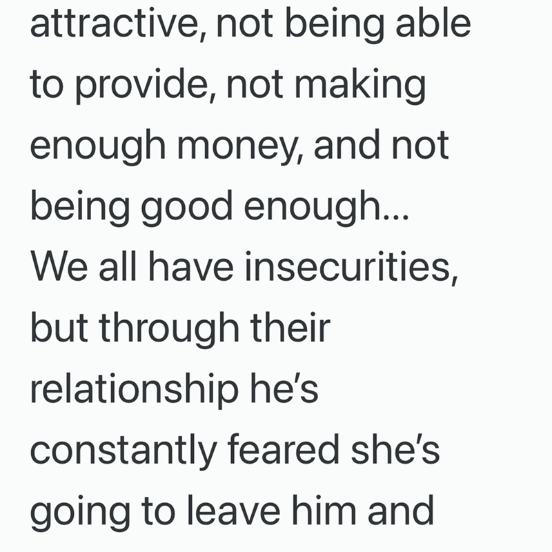 attractive, not being able. to provide, not making enough money, and not being good enough... We all have insecurities, but through their relationship he's constantly feared she's going to leave him and