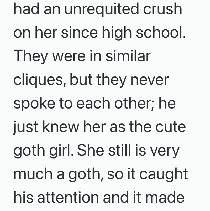 had an unrequited crush on her since high school. They were in similar cliques, but they never spoke to each other; he just knew her as the cute goth girl. She still is very much a goth, so it caught his attention and it made