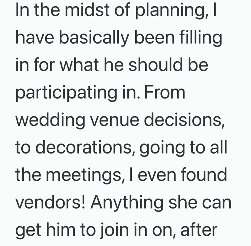 In the midst of planning, I have basically been filling in for what he should be participating in. From wedding venue decisions, to decorations, going to all the meetings, I even found vendors! Anything she can get him to join in on, after