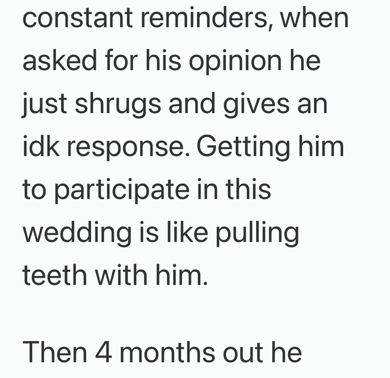 constant reminders, when asked for his opinion he just shrugs and gives an idk response. Getting him to participate in this wedding is like pulling teeth with him. Then 4 months out he