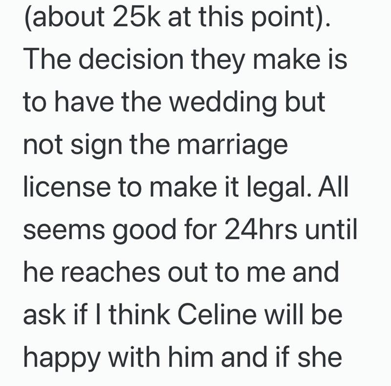 (about 25k at this point). The decision they make is to have the wedding but not sign the marriage license to make it legal. All seems good for 24hrs until he reaches out to me and ask if I think Celine will be happy with him and if she