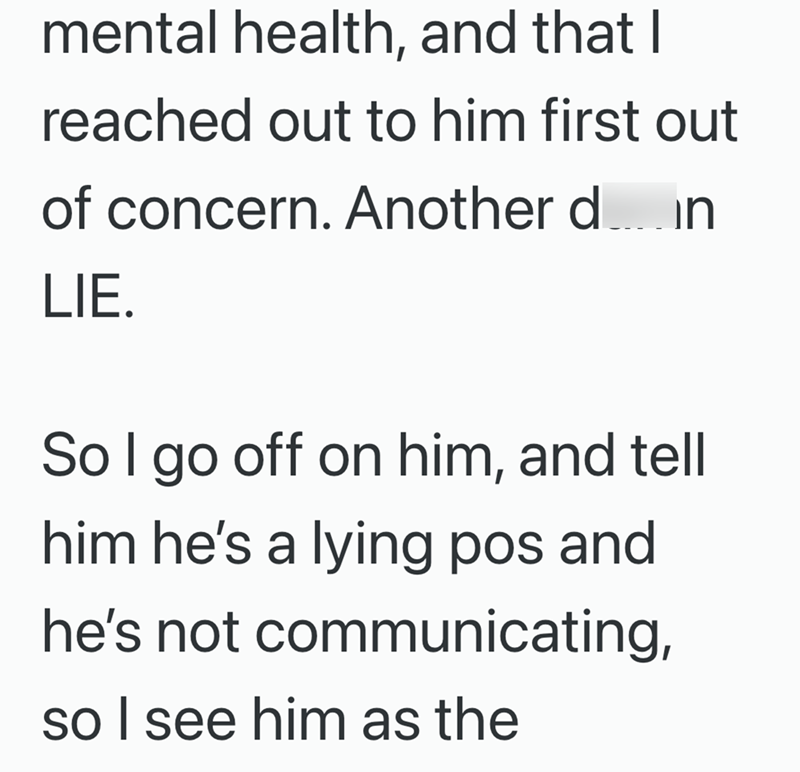 mental health, and that I reached out to him first out of concern. Another din LIE. So I go off on him, and tell him he's a lying pos and he's not communicating, so I see him as the