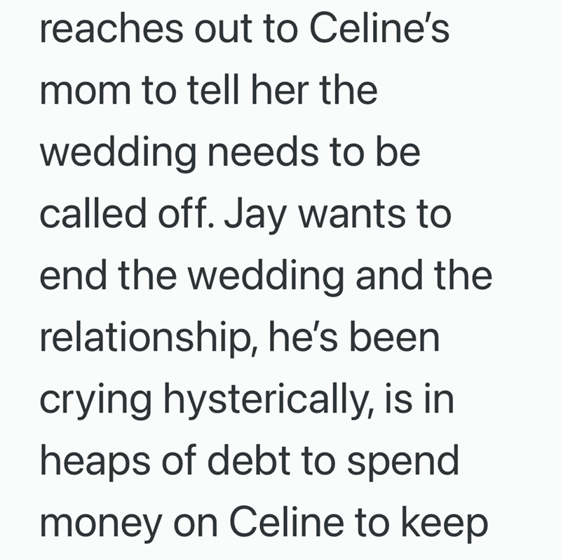 reaches out to Celine's mom to tell her the wedding needs to be called off. Jay wants to end the wedding and the relationship, he's been crying hysterically, is in heaps of debt to spend money on Celine to keep