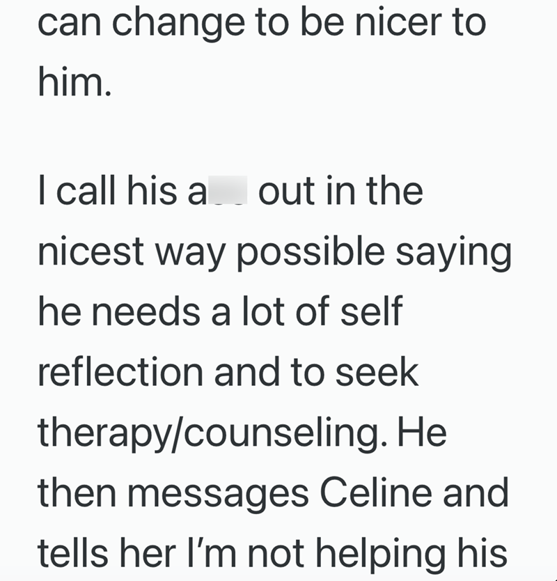 can change to be nicer to him. I call his a out in the nicest way possible saying he needs a lot of self reflection and to seek therapy/counseling. He then messages Celine and tells her I'm not helping his