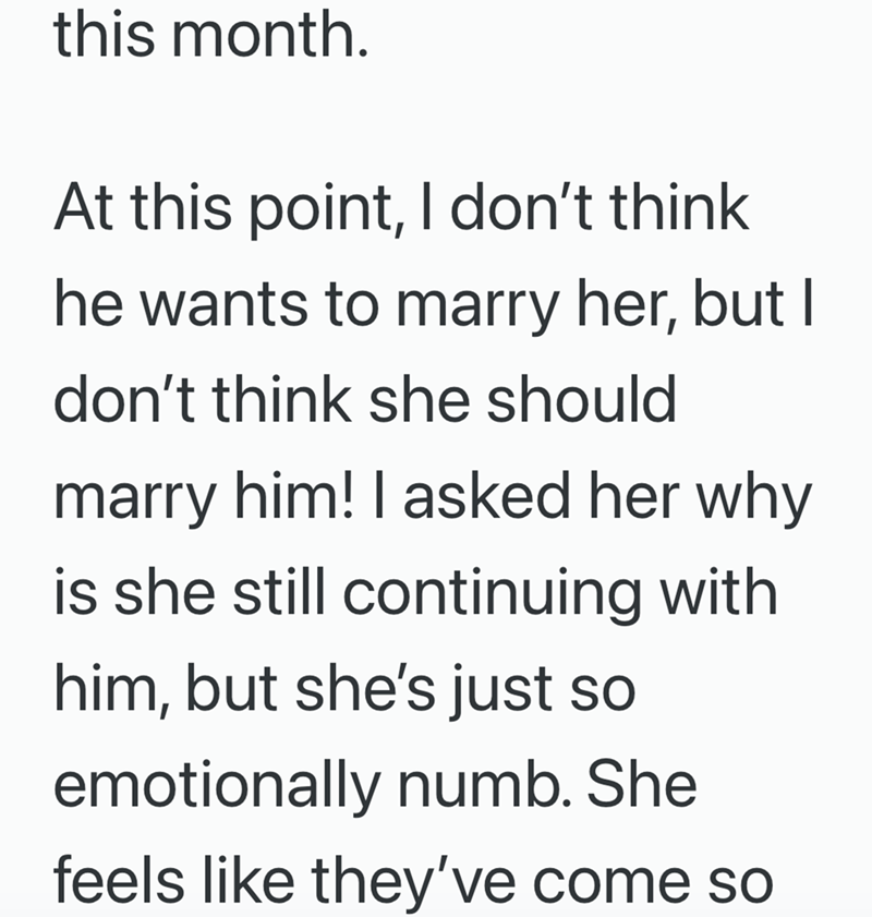 this month. At this point, I don't think he wants to marry her, but I don't think she should marry him! I asked her why is she still continuing with him, but she's just so emotionally numb. She feels like they've come so
