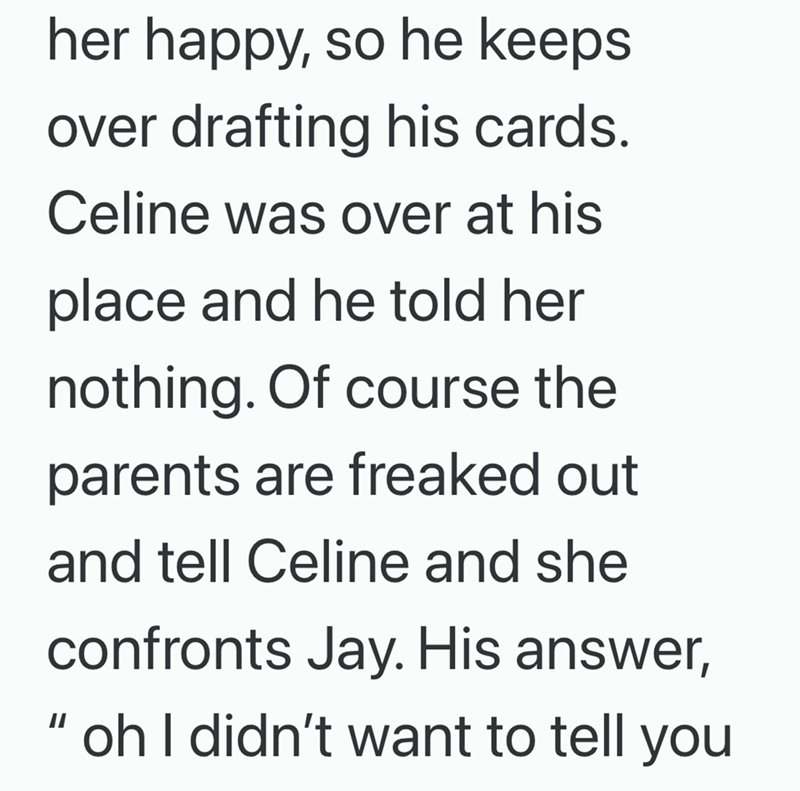 her happy, so he keeps over drafting his cards. Celine was over at his place and he told her nothing. Of course the parents are freaked out and tell Celine and she confronts Jay. His answer, "oh I didn't want to tell you