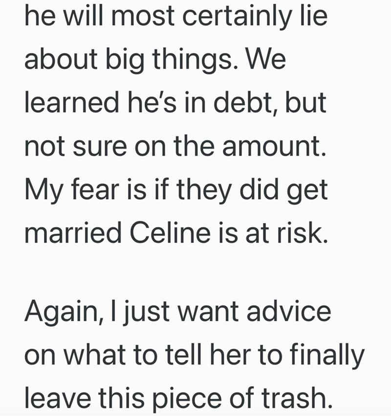 he will most certainly lie about big things. We learned he's in debt, but not sure on the amount. My fear is if they did get married Celine is at risk. Again, I just want advice on what to tell her to finally leave this piece of trash.