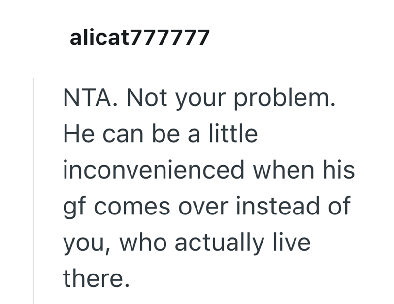 alicat777777 NTA. Not your problem. He can be a little inconvenienced when his gf comes over instead of you, who actually live there.