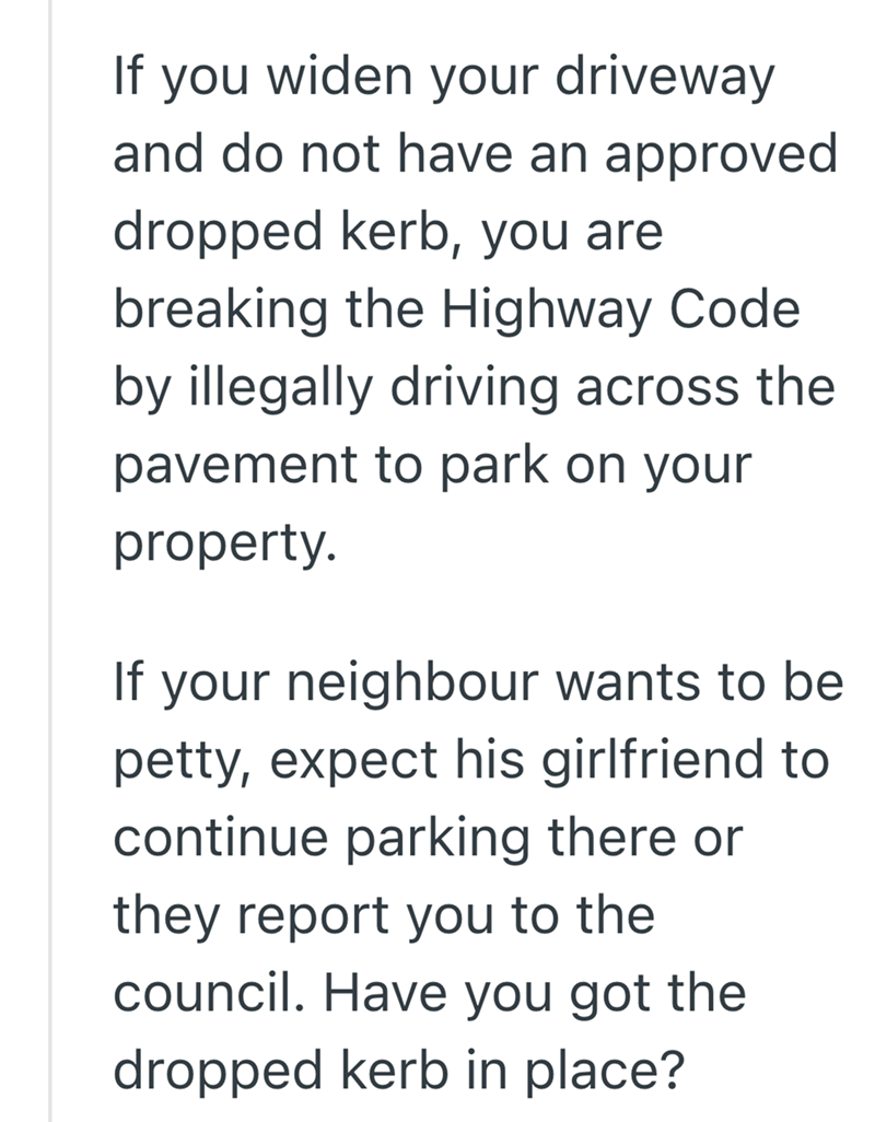 If you widen your driveway and do not have an approved dropped kerb, you are breaking the Highway Code by illegally driving across the pavement to park on your property. If your neighbour wants to be petty, expect his girlfriend to continue parking there or they report you to the council. Have you got the dropped kerb in place?
