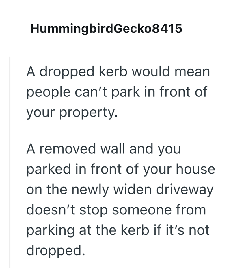 Hummingbird Gecko8415 A dropped kerb would mean people can't park in front of your property. A removed wall and you parked in front of your house on the newly widen driveway doesn't stop someone from parking at the kerb if it's not dropped.
