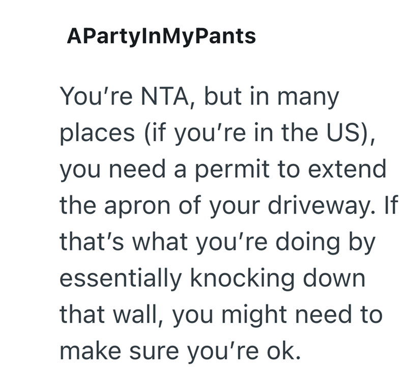 APartylnMyPants You're NTA, but in many places (if you're in the US), you need a permit to extend the apron of your driveway. If that's what you're doing by essentially knocking down that wall, you might need to make sure you're ok.