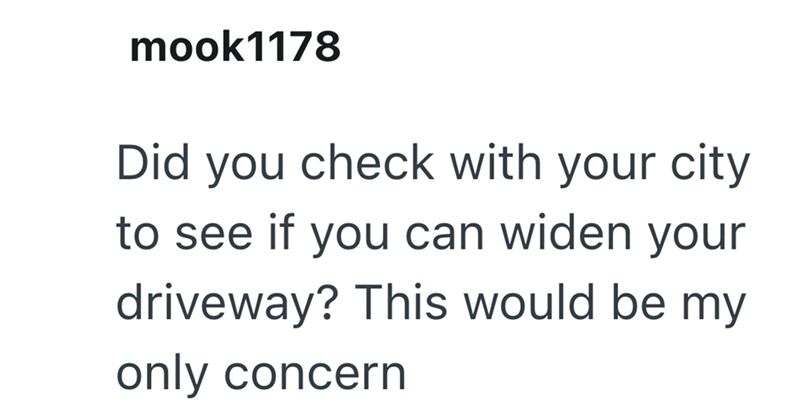 mook1178 Did you check with your city to see if you can widen your driveway? This would be my only concern
