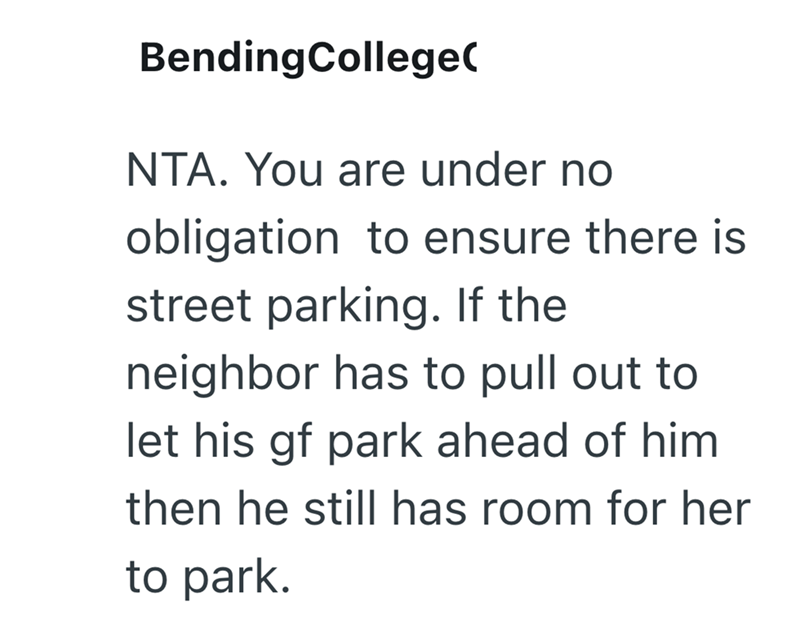 BendingCollege( NTA. You are under no obligation to ensure there is street parking. If the neighbor has to pull out to let his gf park ahead of him then he still has room for her to park.