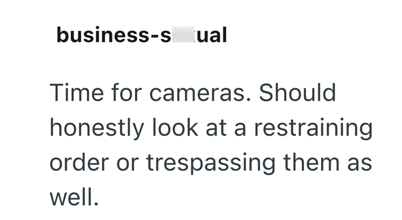 business-sual Time for cameras. Should honestly look at a restraining order or trespassing them as well.