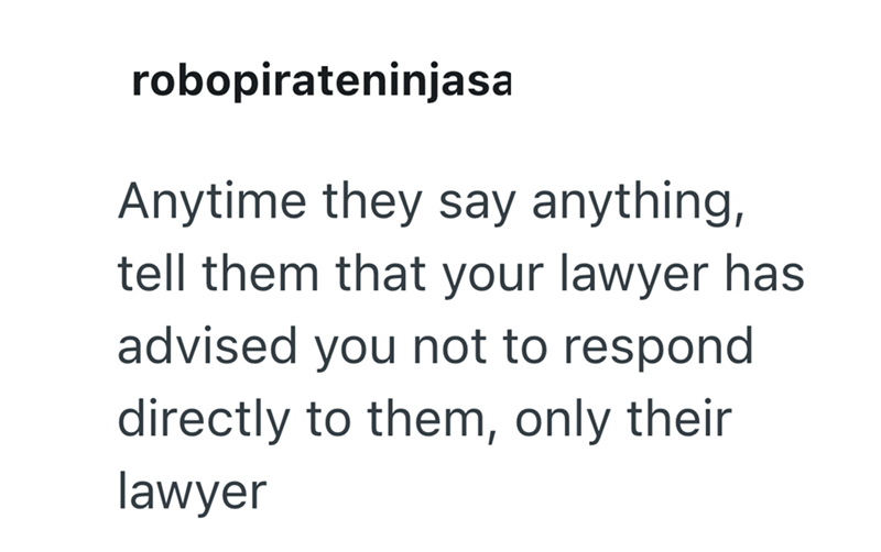 robopirateninjasa Anytime they say anything, tell them that your lawyer has advised you not to respond directly to them, only their lawyer