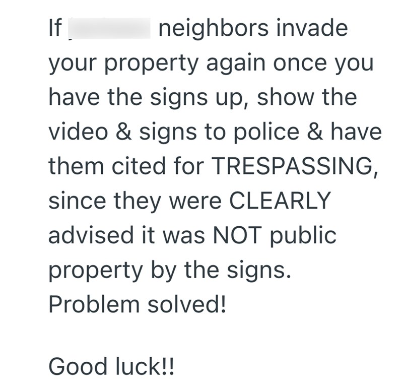 If neighbors invade your property again once you have the signs up, show the video & signs to police & have them cited for TRESPASSING, since they were CLEARLY advised it was NOT public. property by the signs. Problem solved! Good luck!!