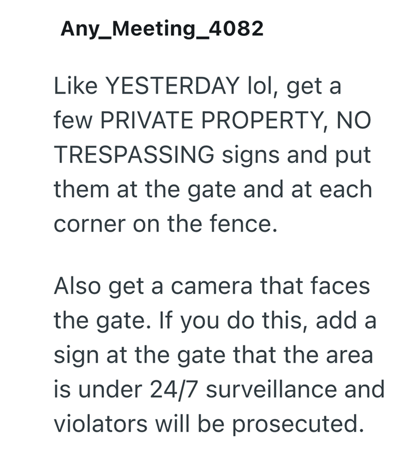 Any_Meeting_4082 Like YESTERDAY lol, get a few PRIVATE PROPERTY, NO TRESPASSING signs and put them at the gate and at each corner on the fence. Also get a camera that faces the gate. If you do this, add a sign at the gate that the area is under 24/7 surveillance and violators will be prosecuted.
