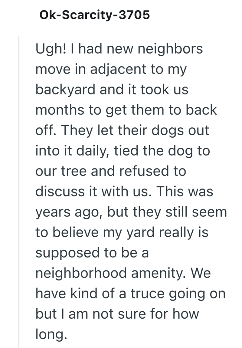 Ok-Scarcity-3705 Ugh! I had new neighbors move in adjacent to my backyard and it took us months to get them to back off. They let their dogs out into it daily, tied the dog to our tree and refused to discuss it with us. This was years ago, but they still seem to believe my yard really is supposed to be a neighborhood amenity. We have kind of a truce going on but I am not sure for how long.