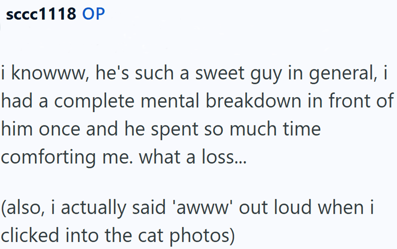 SCCC1118 OP i knowww, he's such a sweet guy in general, i had a complete mental breakdown in front of him once and he spent so much time comforting me. what a loss... (also, i actually said 'awww' out loud when i clicked into the cat photos)