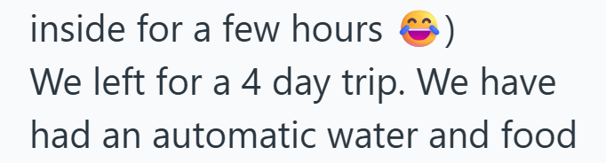 inside for a few hours We left for a 4 day trip. We have had an automatic water and food