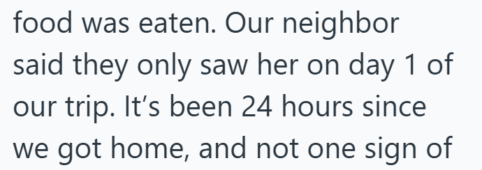 food was eaten. Our neighbor said they only saw her on day 1 of our trip. It's been 24 hours since we got home, and not one sign of