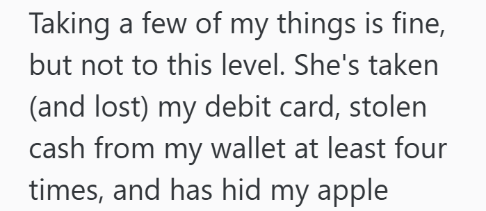 Taking a few of my things is fine, but not to this level. She's taken (and lost) my debit card, stolen cash from my wallet at least four times, and has hid my apple