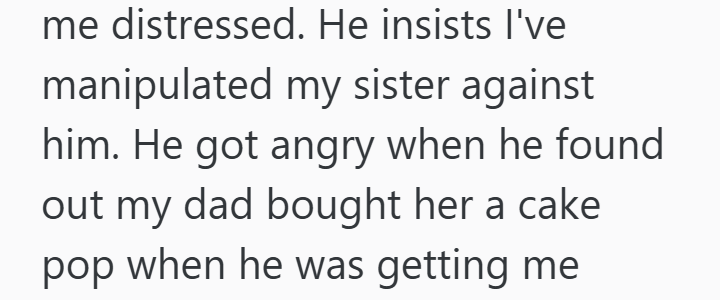 me distressed. He insists I've manipulated my sister against him. He got angry when he found out my dad bought her a cake pop when he was getting me