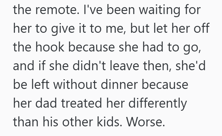 the remote. I've been waiting for her to give it to me, but let her off the hook because she had to go, and if she didn't leave then, she'd be left without dinner because her dad treated her differently than his other kids. Worse.