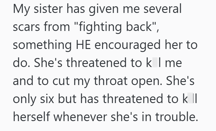 My sister has given me several scars from "fighting back", something HE encouraged her to do. She's threatened to k I me and to cut my throat open. She's only six but has threatened to k Il herself whenever she's in trouble.