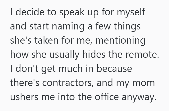 I decide to speak up for myself and start naming a few things she's taken for me, mentioning how she usually hides the remote. I don't get much in because there's contractors, and my mom ushers me into the office anyway.