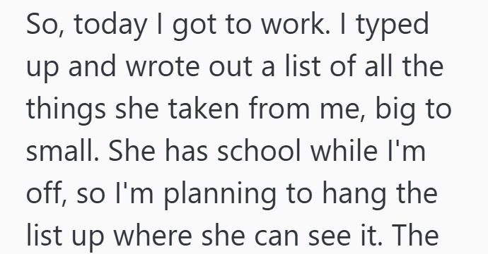 So, today I got to work. I typed up and wrote out a list of all the things she taken from me, big to small. She has school while I'm off, so I'm planning to hang the list up where she can see it. The
