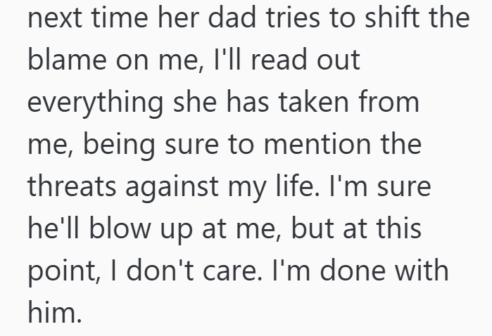 next time her dad tries to shift the blame on me, I'll read out everything she has taken from me, being sure to mention the threats against my life. I'm sure he'll blow up at me, but at this point, I don't care. I'm done with him.