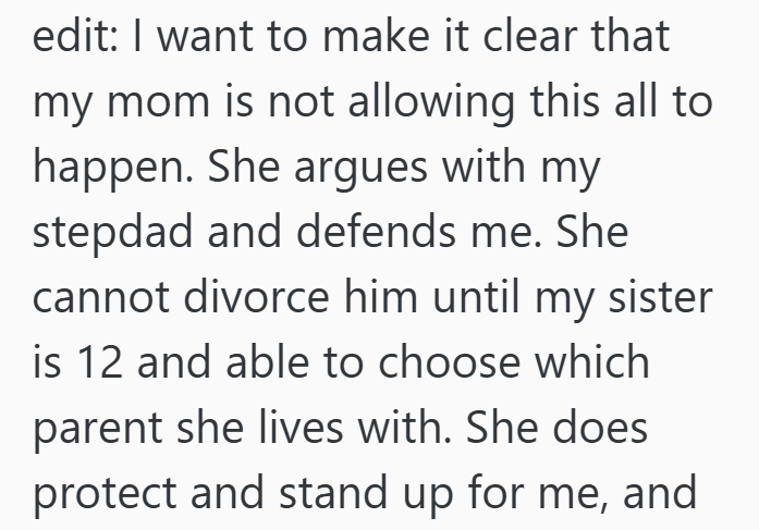 edit: I want to make it clear that my mom is not allowing this all to happen. She argues with my stepdad and defends me. She cannot divorce him until my sister is 12 and able to choose which parent she lives with. She does protect and stand up for me, and