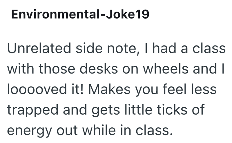 Environmental-Joke19 Unrelated side note, I had a class with those desks on wheels and I looooved it! Makes you feel less trapped and gets little ticks of energy out while in class.