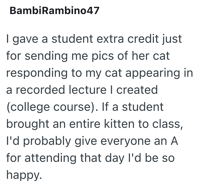 BambiRambino47 I gave a student extra credit just for sending me pics of her cat responding to my cat appearing in a recorded lecture I created (college course). If a student brought an entire kitten to class, I'd probably give everyone an A for attending that day I'd be so happy.