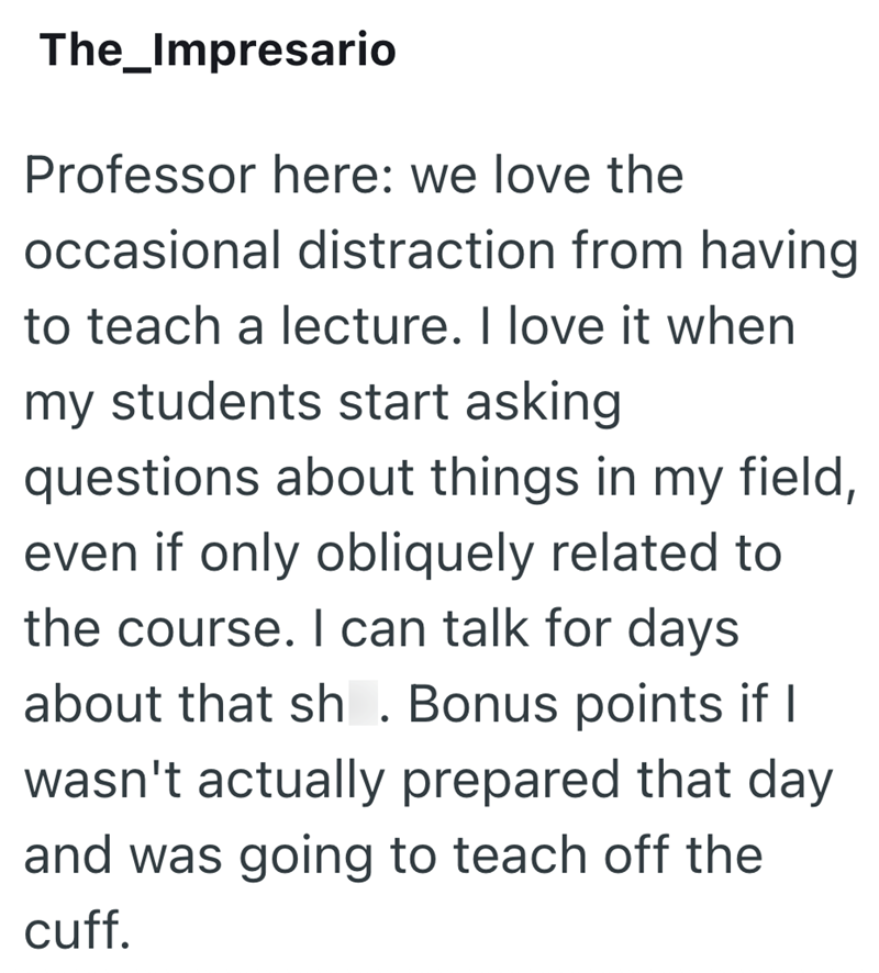 The_Impresario Professor here: we love the occasional distraction from having to teach a lecture. I love it when my students start asking questions about things in my field, even if only obliquely related to the course. I can talk for days about that sh. Bonus points if I wasn't actually prepared that day and was going to teach off the cuff.