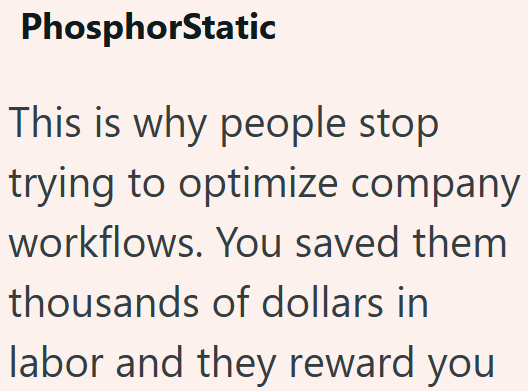 PhosphorStatic This is why people stop trying to optimize company workflows. You saved them thousands of dollars in labor and they reward you