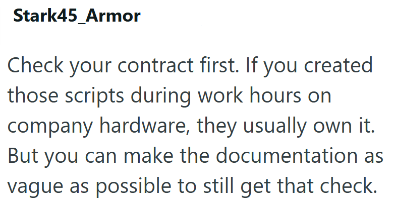 Stark45_Armor Check your contract first. If you created those scripts during work hours on company hardware, they usually own it. But you can make the documentation as vague as possible to still get that check.