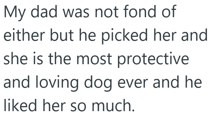 My dad was not fond of either but he picked her and she is the most protective and loving dog ever and he liked her so much.