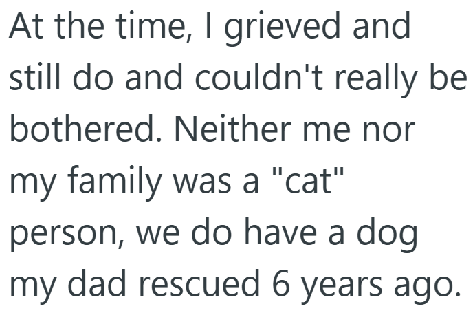 At the time, I grieved and still do and couldn't really be bothered. Neither me nor my family was a "cat" person, we do have a dog my dad rescued 6 years ago.