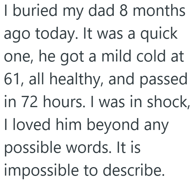 I buried my dad 8 months ago today. It was a quick one, he got a mild cold at 61, all healthy, and passed in 72 hours. I was in shock, I loved him beyond any possible words. It is impossible to describe.