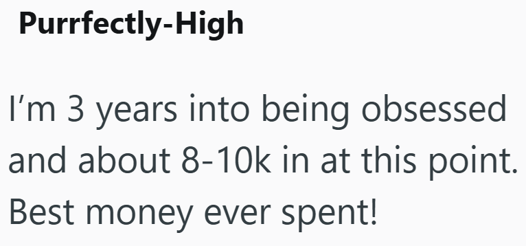 Purrfectly-High I'm 3 years into being obsessed and about 8-10k in at this point. Best money ever spent!